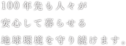 100年先も人々が安心して暮らせる地球環境を守り続けます。